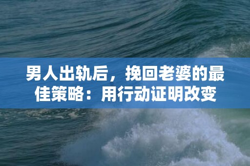 男人出轨后，挽回老婆的最佳策略：用行动证明改变