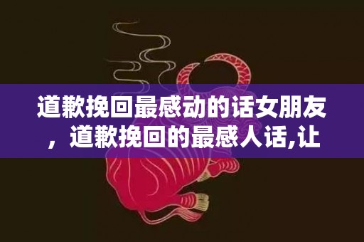 道歉挽回最感动的话女朋友，道歉挽回的最感人话,让女友心动