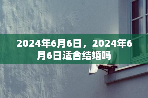 2024年6月6日，2024年6月6日适合结婚吗