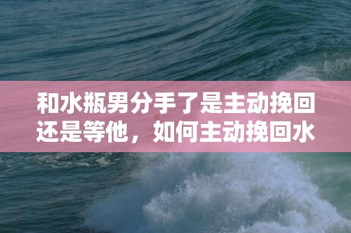 和水瓶男分手了是主动挽回还是等他，如何主动挽回水瓶男？