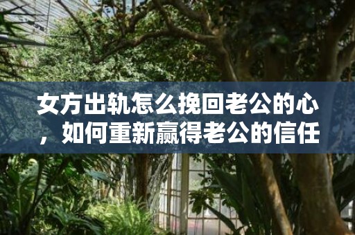 女方出轨怎么挽回老公的心，如何重新赢得老公的信任和心？