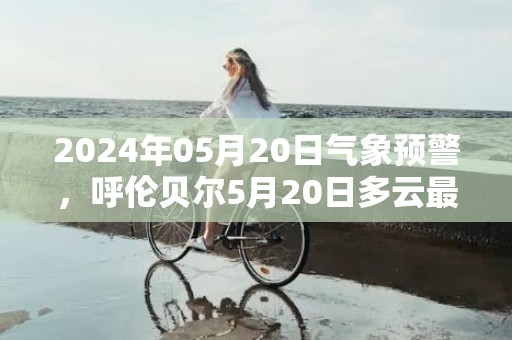 2024年05月20日气象预警，呼伦贝尔5月20日多云最高气温28℃