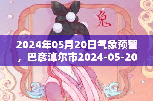 2024年05月20日气象预警，巴彦淖尔市2024-05-20晴最高温度32℃