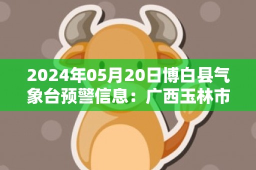 2024年05月20日博白县气象台预警信息：广西玉林市博白县发布暴雨橙色预警