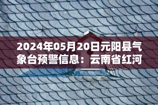 2024年05月20日元阳县气象台预警信息：云南省红河哈尼族彝族自治州元阳县发布暴雨橙色预警