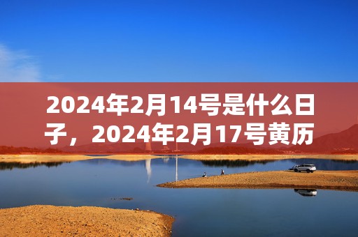 2024年2月14号是什么日子，2024年2月17号黄历吉日