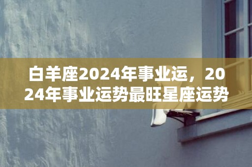 白羊座2024年事业运，2024年事业运势最旺星座运势