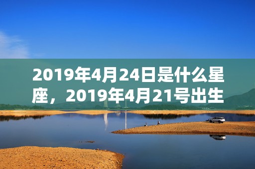 2019年4月24日是什么星座，2019年4月21号出生的五行缺木女宝宝有什么推荐好名