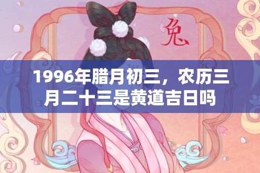 1996年腊月初三，农历三月二十三是黄道吉日吗