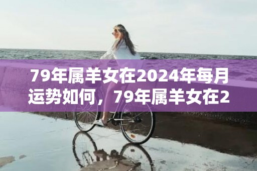 79年属羊女在2024年每月运势如何，79年属羊女在2024年的运势和财运