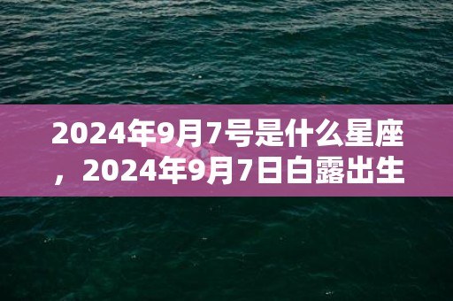 2024年9月7号是什么星座，2024年9月7日白露出生的男孩取名宜用字