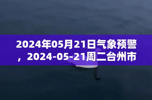 2024年05月21日气象预警，2024-05-21周二台州市天气预报 大部小到中雨转小雨