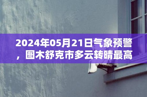 2024年05月21日气象预警，图木舒克市多云转晴最高温度35℃