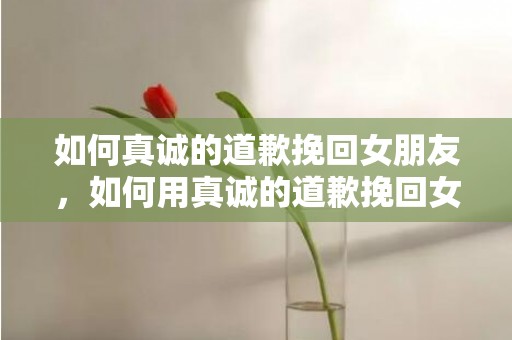 如何真诚的道歉挽回女朋友，如何用真诚的道歉挽回女朋友的心?