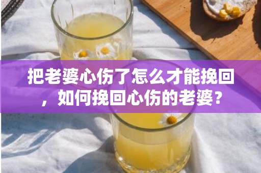 把老婆心伤了怎么才能挽回，如何挽回心伤的老婆？