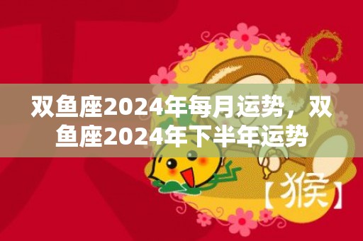 双鱼座2024年每月运势，双鱼座2024年下半年运势