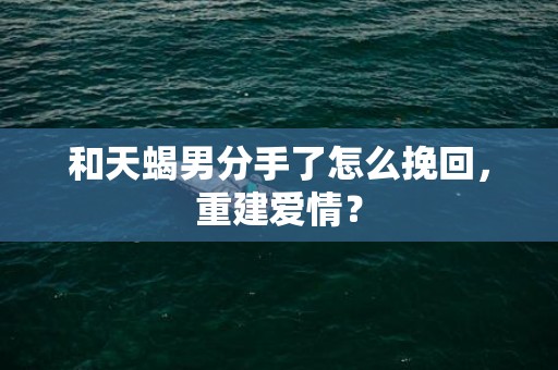 和天蝎男分手了怎么挽回，重建爱情？