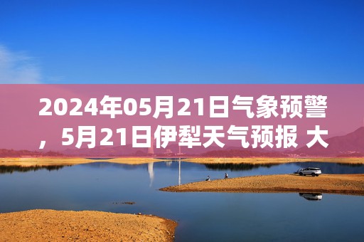 2024年05月21日气象预警，5月21日伊犁天气预报 大部晴转多云