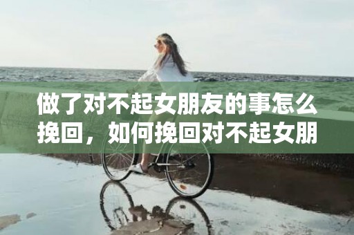 做了对不起女朋友的事怎么挽回，如何挽回对不起女朋友的信任？