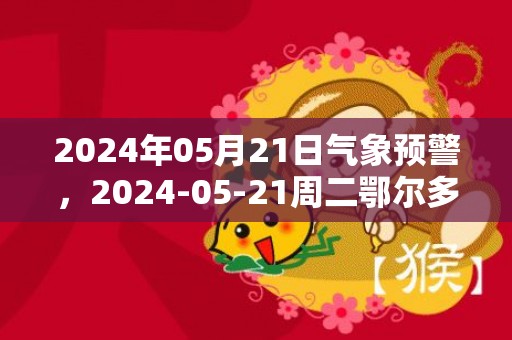 2024年05月21日气象预警，2024-05-21周二鄂尔多斯天气预报 大部晴