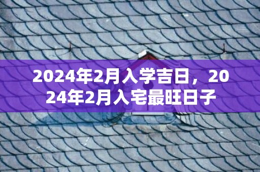 2024年2月入学吉日，2024年2月入宅最旺日子