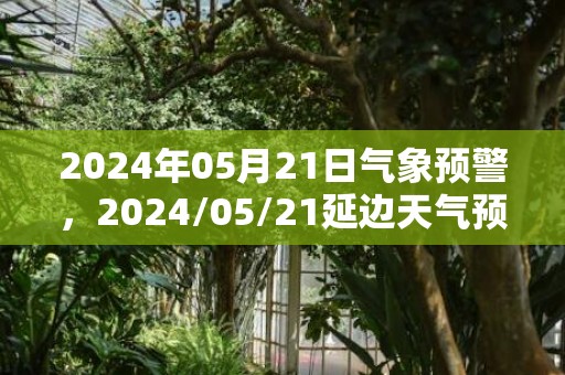 2024年05月21日气象预警，2024/05/21延边天气预报 大部晴