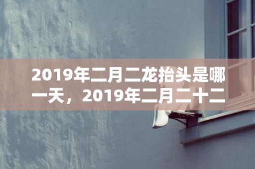 2019年二月二龙抬头是哪一天，2019年二月二十二出生的女孩怎么样起名字，五行属什么