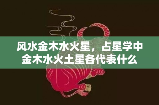 风水金木水火星，占星学中金木水火土星各代表什么