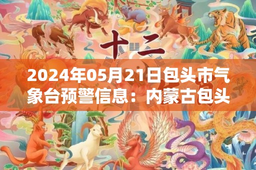 2024年05月21日包头市气象台预警信息：内蒙古包头市发布高温黄色预警