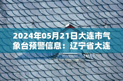 2024年05月21日大连市气象台预警信息：辽宁省大连市发布海上大雾橙色预警