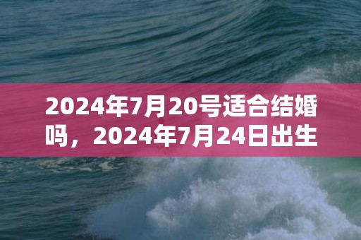 2024年7月20号适合结婚吗，2024年7月24日出生的人命运如何男宝宝