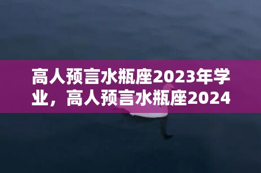 高人预言水瓶座2023年学业，高人预言水瓶座2024年