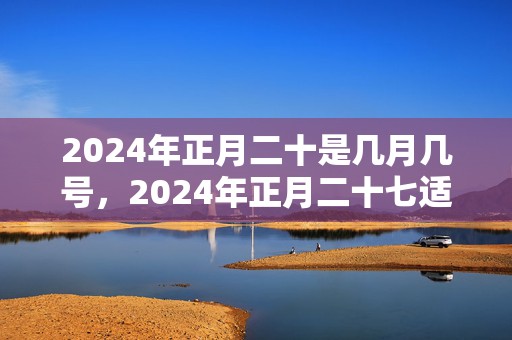 2024年正月二十是几月几号，2024年正月二十七适不适合搬新家