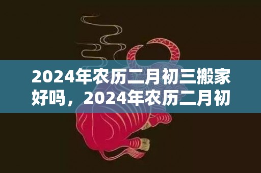 2024年农历二月初三搬家好吗，2024年农历二月初一出生的男孩八字起名