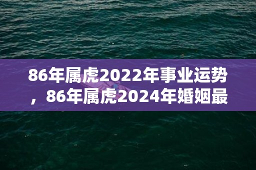 86年属虎2022年事业运势，86年属虎2024年婚姻最终归宿