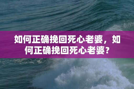 如何正确挽回死心老婆，如何正确挽回死心老婆？