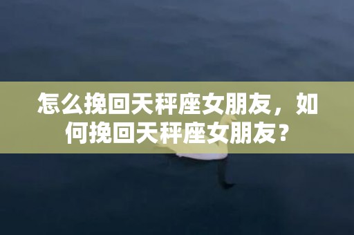 怎么挽回天秤座女朋友，如何挽回天秤座女朋友？