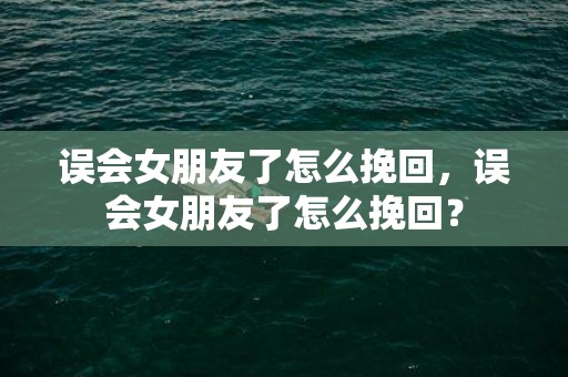 误会女朋友了怎么挽回，误会女朋友了怎么挽回？