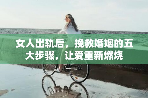 女人出轨后，挽救婚姻的五大步骤，让爱重新燃烧