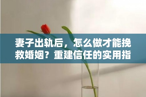 妻子出轨后，怎么做才能挽救婚姻？重建信任的实用指南