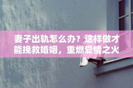 妻子出轨怎么办？这样做才能挽救婚姻，重燃爱情之火