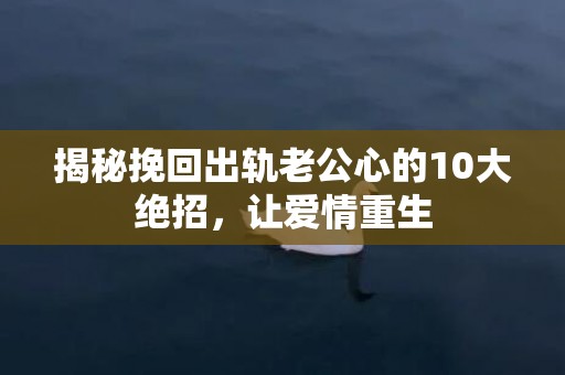 揭秘挽回出轨老公心的10大绝招，让爱情重生