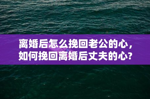 离婚后怎么挽回老公的心，如何挽回离婚后丈夫的心?