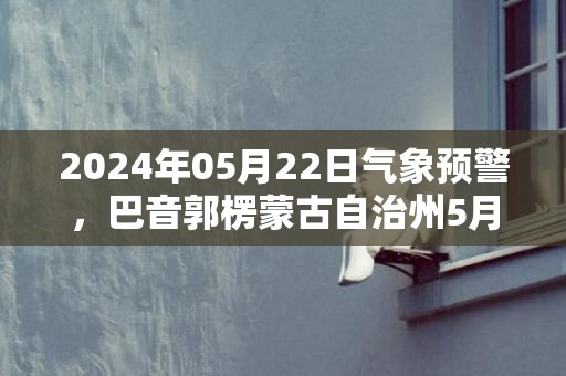 2024年05月22日气象预警，巴音郭楞蒙古自治州5月22日周三天气预报 大部晴转小雨