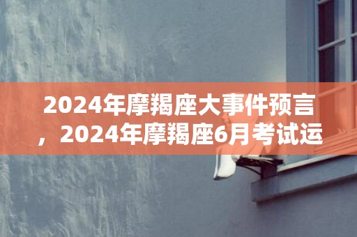 2024年摩羯座大事件预言，2024年摩羯座6月考试运