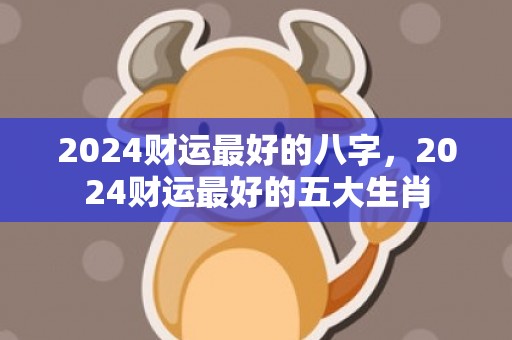 2024财运最好的八字，2024财运最好的五大生肖