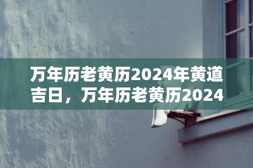 万年历老黄历2024年黄道吉日，万年历老黄历2024年7月黄道吉日