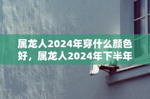 属龙人2024年穿什么颜色好，属龙人2024年下半年运势运程