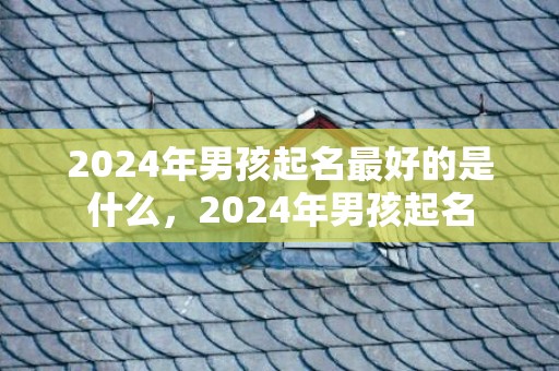 2024年男孩起名最好的是什么，2024年男孩起名