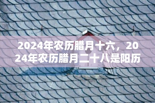 2024年农历腊月十六，2024年农历腊月二十八是阳历几号